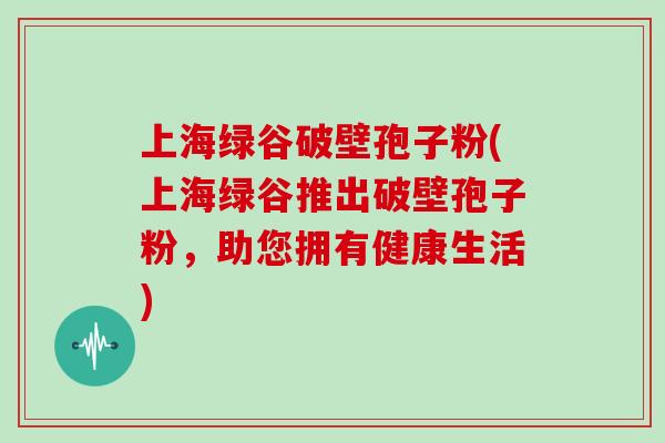 上海绿谷破壁孢子粉(上海绿谷推出破壁孢子粉，助您拥有健康生活)