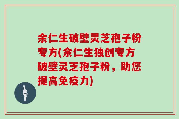 余仁生破壁灵芝孢子粉专方(余仁生独创专方破壁灵芝孢子粉，助您提高免疫力)