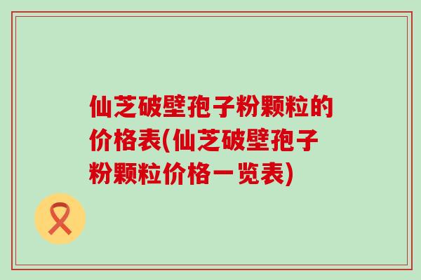 仙芝破壁孢子粉颗粒的价格表(仙芝破壁孢子粉颗粒价格一览表)