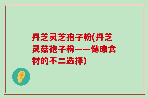 丹芝灵芝孢子粉(丹芝灵菇孢子粉——健康食材的不二选择)