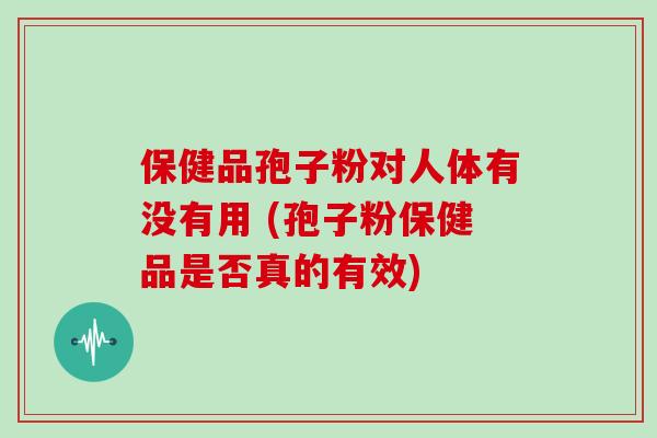 保健品孢子粉对人体有没有用 (孢子粉保健品是否真的有效)