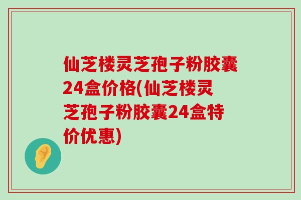 仙芝楼灵芝孢子粉胶囊24盒价格(仙芝楼灵芝孢子粉胶囊24盒特价优惠)