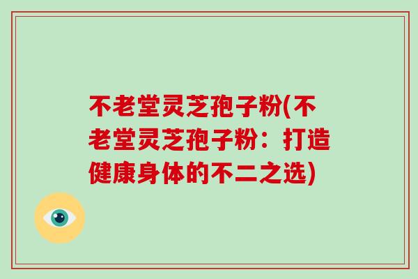 不老堂灵芝孢子粉(不老堂灵芝孢子粉：打造健康身体的不二之选)