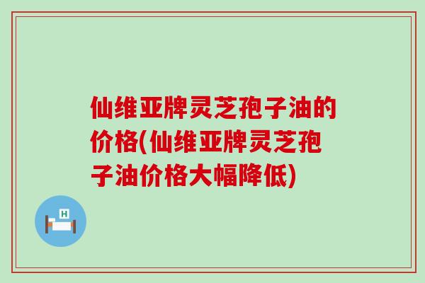 仙维亚牌灵芝孢子油的价格(仙维亚牌灵芝孢子油价格大幅降低)