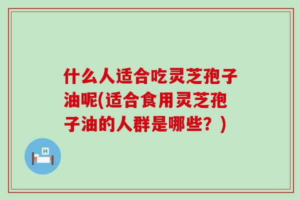 什么人适合吃灵芝孢子油呢(适合食用灵芝孢子油的人群是哪些？)