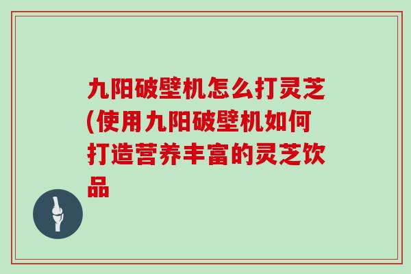 九阳破壁机怎么打灵芝(使用九阳破壁机如何打造营养丰富的灵芝饮品