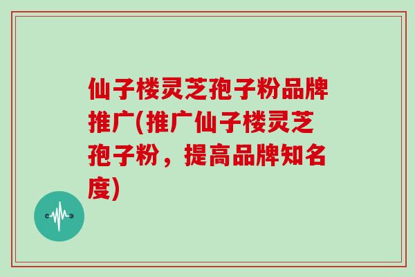 仙子楼灵芝孢子粉品牌推广(推广仙子楼灵芝孢子粉，提高品牌知名度)