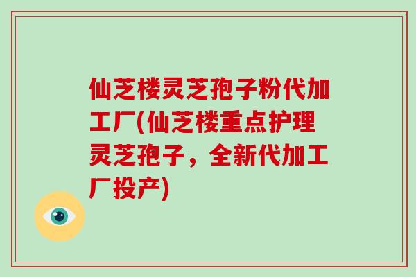 仙芝楼灵芝孢子粉代加工厂(仙芝楼重点护理灵芝孢子，全新代加工厂投产)