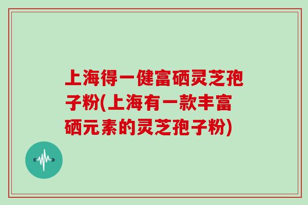 上海得一健富硒灵芝孢子粉(上海有一款丰富硒元素的灵芝孢子粉)