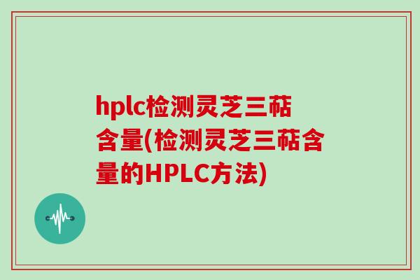 hplc检测灵芝三萜含量(检测灵芝三萜含量的HPLC方法)