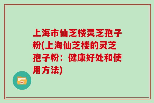 上海市仙芝楼灵芝孢子粉(上海仙芝楼的灵芝孢子粉：健康好处和使用方法)