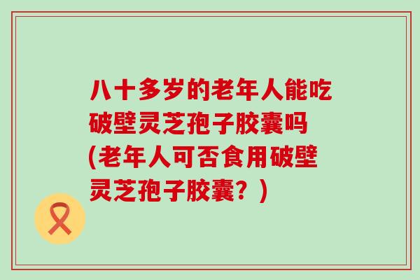 八十多岁的老年人能吃破壁灵芝孢子胶囊吗 (老年人可否食用破壁灵芝孢子胶囊？)