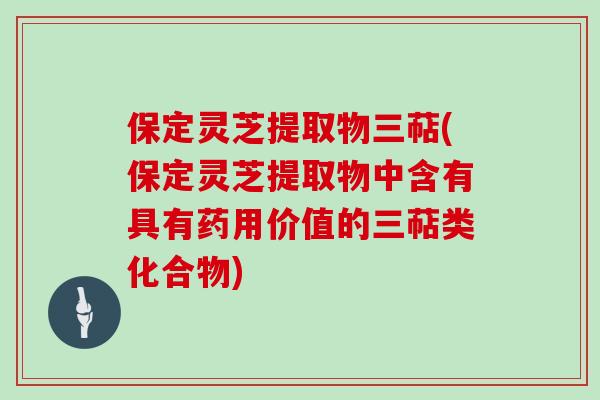 保定灵芝提取物三萜(保定灵芝提取物中含有具有药用价值的三萜类化合物)