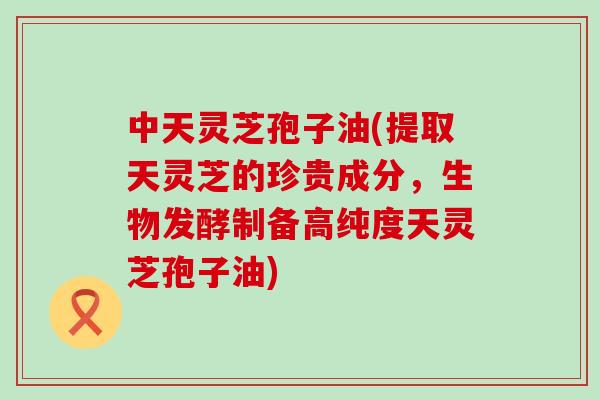 中天灵芝孢子油(提取天灵芝的珍贵成分，生物发酵制备高纯度天灵芝孢子油)