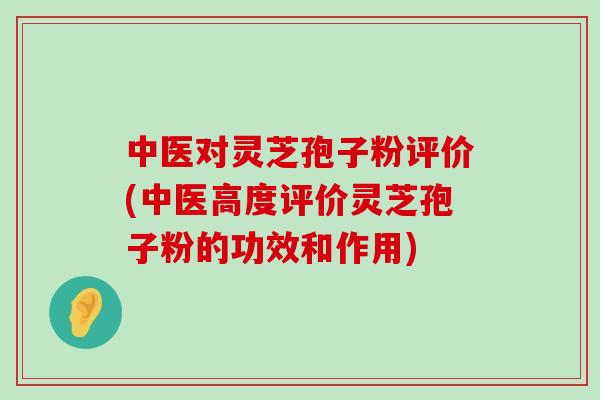 中医对灵芝孢子粉评价(中医高度评价灵芝孢子粉的功效和作用)