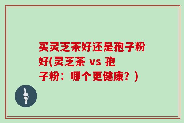 买灵芝茶好还是孢子粉好(灵芝茶 vs 孢子粉：哪个更健康？)