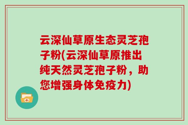 云深仙草原生态灵芝孢子粉(云深仙草原推出纯天然灵芝孢子粉，助您增强身体免疫力)