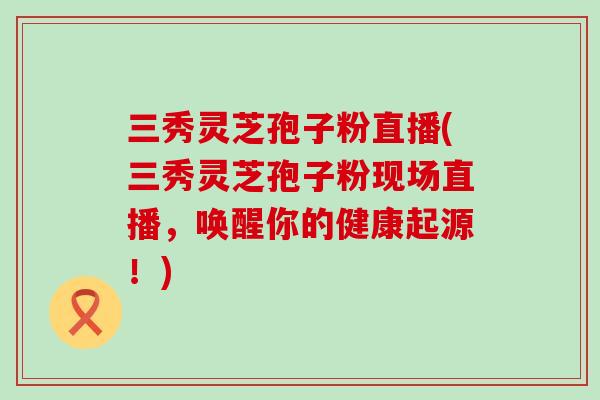 三秀灵芝孢子粉直播(三秀灵芝孢子粉现场直播，唤醒你的健康起源！)