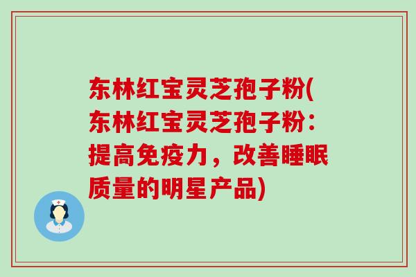 东林红宝灵芝孢子粉(东林红宝灵芝孢子粉：提高免疫力，改善质量的明星产品)