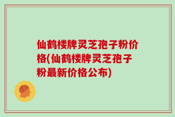 仙鹤楼牌灵芝孢子粉价格(仙鹤楼牌灵芝孢子粉新价格公布)