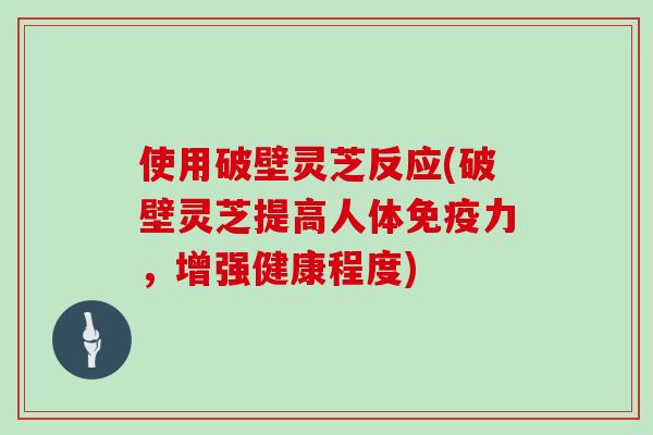 使用破壁灵芝反应(破壁灵芝提高人体免疫力，增强健康程度)