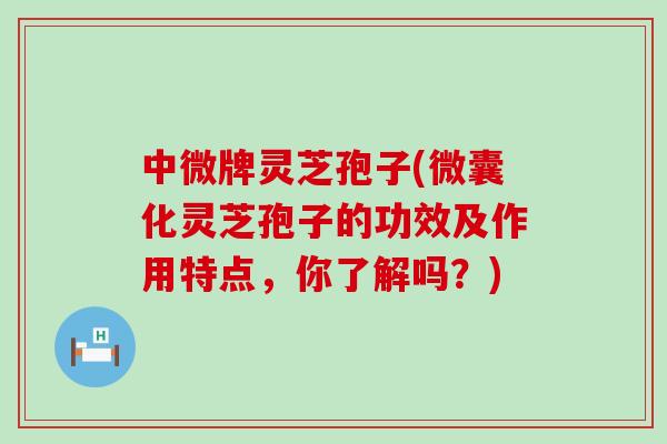 中微牌灵芝孢子(微囊化灵芝孢子的功效及作用特点，你了解吗？)