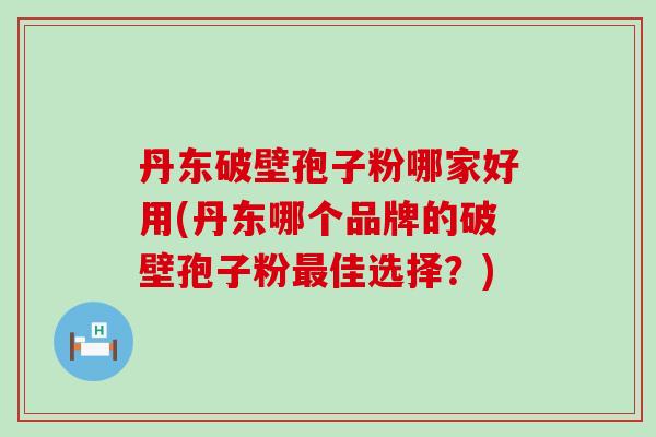 丹东破壁孢子粉哪家好用(丹东哪个品牌的破壁孢子粉佳选择？)