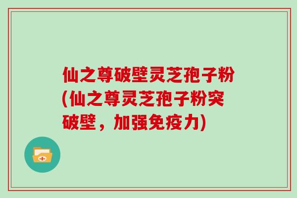 仙之尊破壁灵芝孢子粉(仙之尊灵芝孢子粉突破壁，加强免疫力)