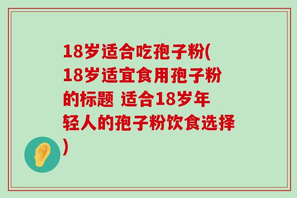 18岁适合吃孢子粉(18岁适宜食用孢子粉的标题 适合18岁年轻人的孢子粉饮食选择)