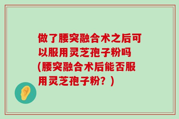 做了腰突融合术之后可以服用灵芝孢子粉吗 (腰突融合术后能否服用灵芝孢子粉？)