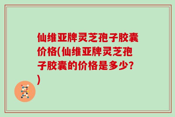 仙维亚牌灵芝孢子胶囊价格(仙维亚牌灵芝孢子胶囊的价格是多少？)