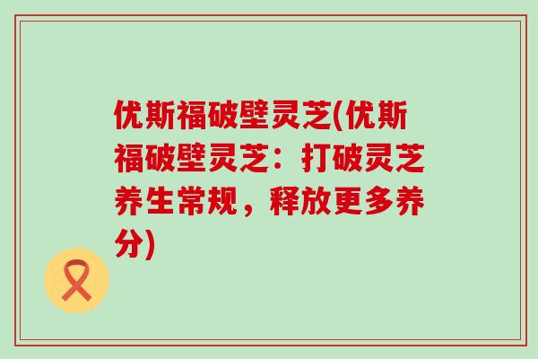 优斯福破壁灵芝(优斯福破壁灵芝：打破灵芝养生常规，释放更多养分)