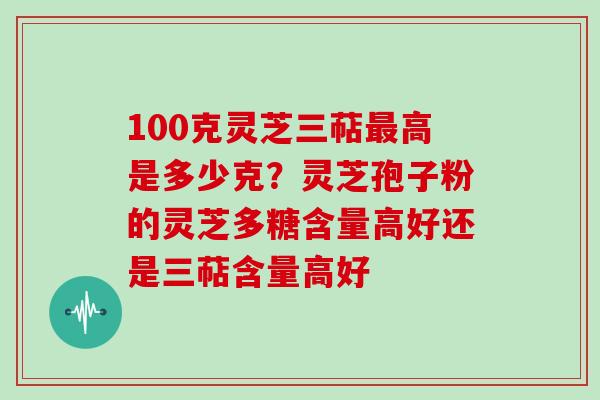 100克灵芝三萜高是多少克？灵芝孢子粉的灵芝多糖含量高好还是三萜含量高好