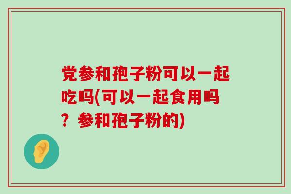 党参和孢子粉可以一起吃吗(可以一起食用吗？参和孢子粉的)