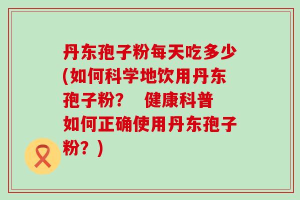 丹东孢子粉每天吃多少(如何科学地饮用丹东孢子粉？  健康科普如何正确使用丹东孢子粉？)