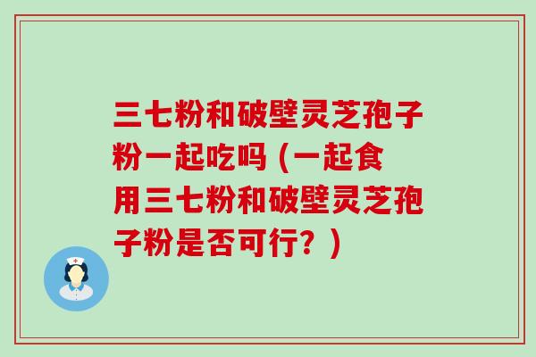 三七粉和破壁灵芝孢子粉一起吃吗 (一起食用三七粉和破壁灵芝孢子粉是否可行？)