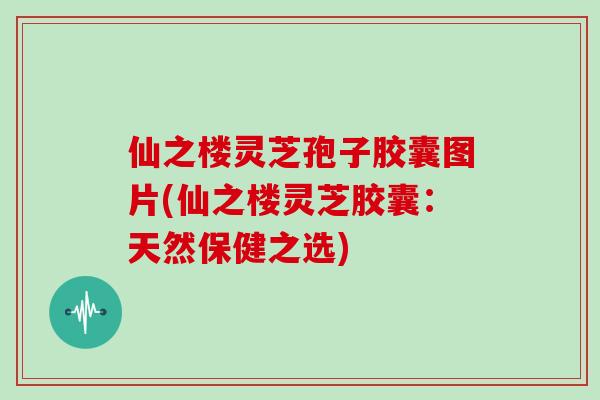 仙之楼灵芝孢子胶囊图片(仙之楼灵芝胶囊：天然保健之选)