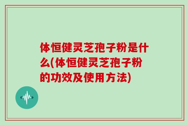 体恒健灵芝孢子粉是什么(体恒健灵芝孢子粉的功效及使用方法)