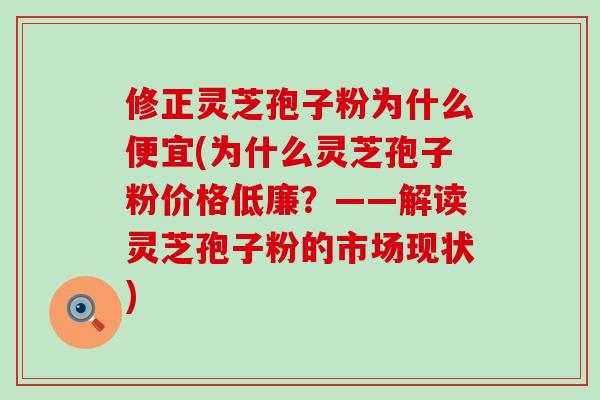 修正灵芝孢子粉为什么便宜(为什么灵芝孢子粉价格低廉？——解读灵芝孢子粉的市场现状)