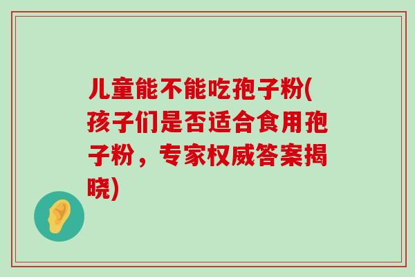 儿童能不能吃孢子粉(孩子们是否适合食用孢子粉，专家权威答案揭晓)