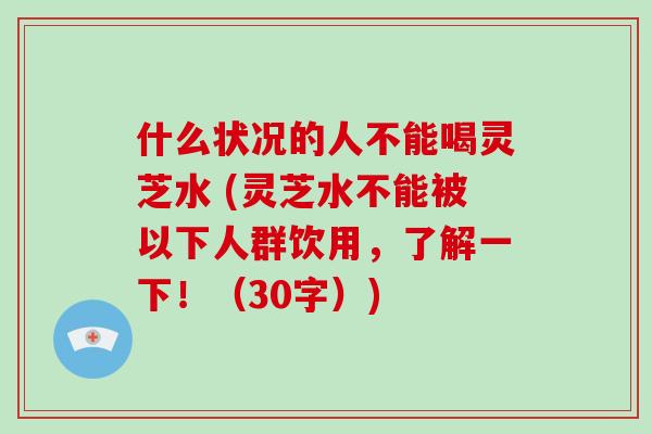 什么状况的人不能喝灵芝水 (灵芝水不能被以下人群饮用，了解一下！（30字）)