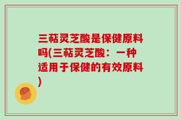 三萜灵芝酸是保健原料吗(三萜灵芝酸：一种适用于保健的有效原料)