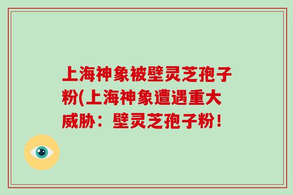 上海神象被壁灵芝孢子粉(上海神象遭遇重大威胁：壁灵芝孢子粉！