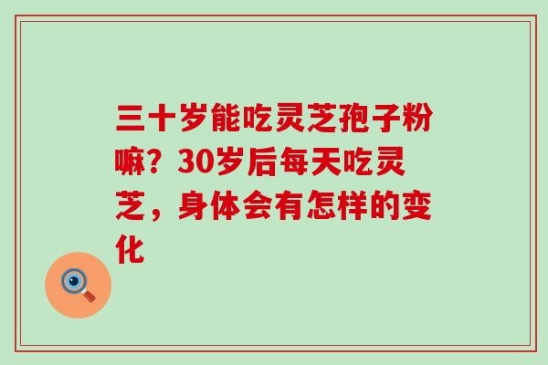 三十岁能吃灵芝孢子粉嘛？30岁后每天吃灵芝，身体会有怎样的变化