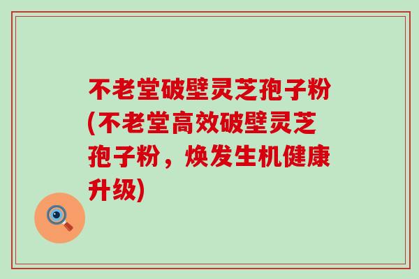 不老堂破壁灵芝孢子粉(不老堂高效破壁灵芝孢子粉，焕发生机健康升级)