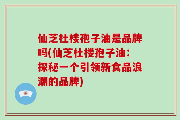 仙芝杜楼孢子油是品牌吗(仙芝杜楼孢子油：探秘一个引领新食品浪潮的品牌)