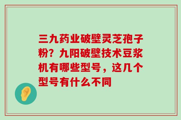 三九药业破壁灵芝孢子粉？九阳破壁技术豆浆机有哪些型号，这几个型号有什么不同