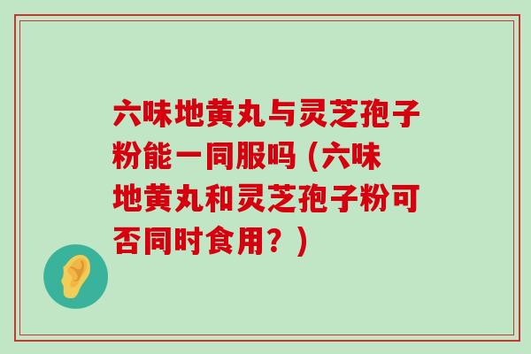 六味地黄丸与灵芝孢子粉能一同服吗 (六味地黄丸和灵芝孢子粉可否同时食用？)