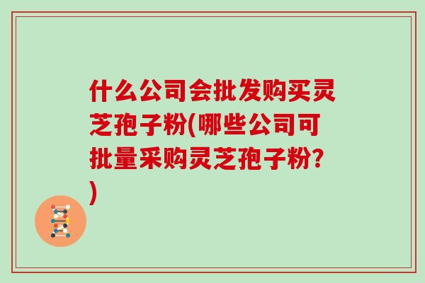 什么公司会批发购买灵芝孢子粉(哪些公司可批量采购灵芝孢子粉？)