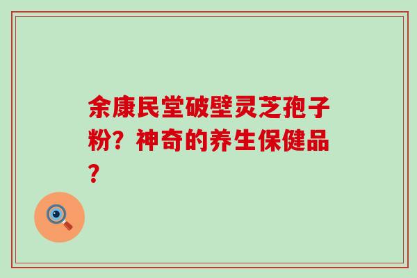 余康民堂破壁灵芝孢子粉？神奇的养生保健品？